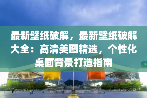 最新壁紙破解，最新壁紙破解大全：高清美圖精選，個性化桌面背景打造指南