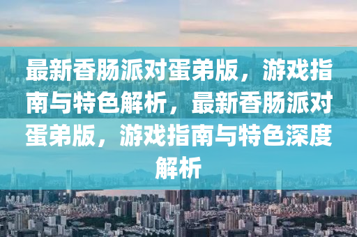 最新香腸派對蛋弟版，游戲指南與特色解析，最新香腸派對蛋弟版，游戲指南與特色深度解析