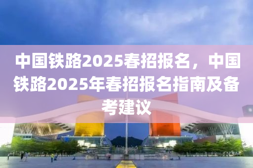 中國鐵路2025春招報名，中國鐵路2025年春招報名指南及備考建議