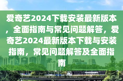 愛奇藝2024下載安裝最新版本，全面指南與常見問題解答，愛奇藝2024最新版本下載與安裝指南，常見問題解答及全面指南