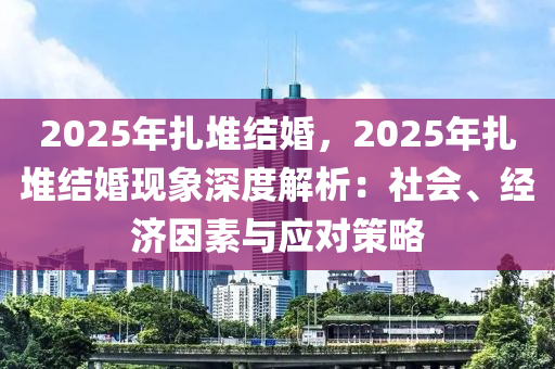 2025年扎堆結婚，2025年扎堆結婚現(xiàn)象深度解析：社會、經(jīng)濟因素與應對策略