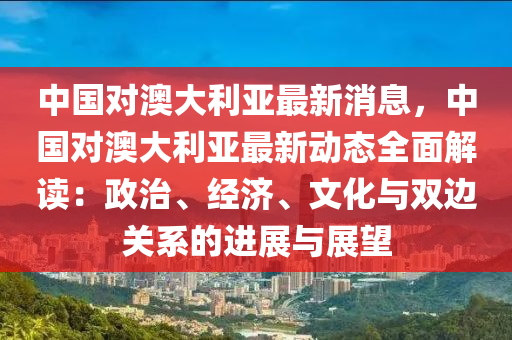 中國對澳大利亞最新消息，中國對澳大利亞最新動態(tài)全面解讀：政治、經(jīng)濟、文化與雙邊關系的進展與展望