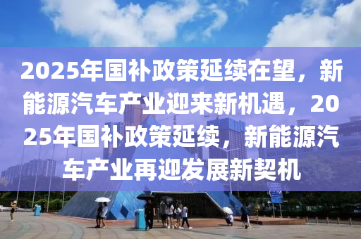 2025年國(guó)補(bǔ)政策延續(xù)在望，新能源汽車產(chǎn)業(yè)迎來(lái)新機(jī)遇，2025年國(guó)補(bǔ)政策延續(xù)，新能源汽車產(chǎn)業(yè)再迎發(fā)展新契機(jī)