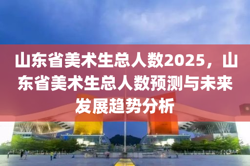 山東省美術(shù)生總?cè)藬?shù)2025，山東省美術(shù)生總?cè)藬?shù)預(yù)測(cè)與未來發(fā)展趨勢(shì)分析