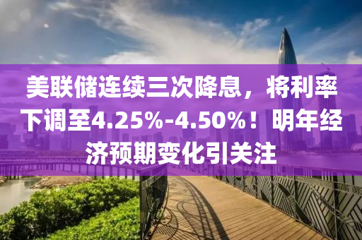 美聯(lián)儲(chǔ)連續(xù)三次降息，將利率下調(diào)至4.25%-4.50%！明年經(jīng)濟(jì)預(yù)期變化引關(guān)注