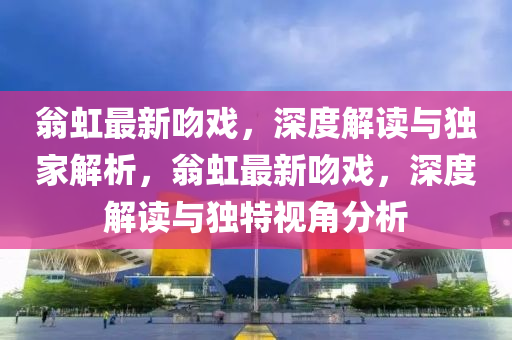 翁虹最新吻戲，深度解讀與獨(dú)家解析，翁虹最新吻戲，深度解讀與獨(dú)特視角分析