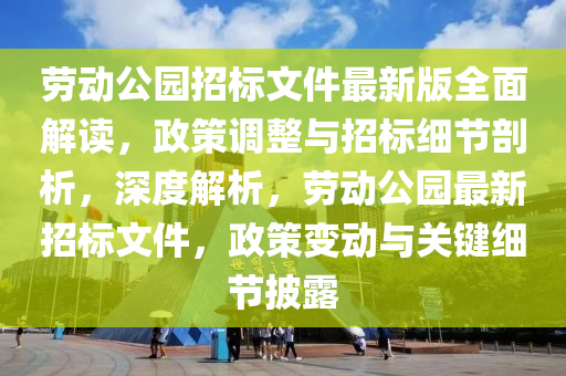 勞動公園招標文件最新版全面解讀，政策調(diào)整與招標細節(jié)剖析，深度解析，勞動公園最新招標文件，政策變動與關(guān)鍵細節(jié)披露