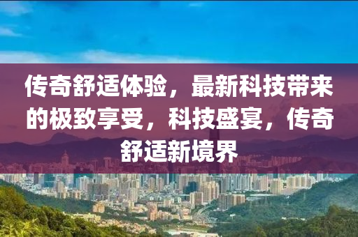 傳奇舒適體驗，最新科技帶來的極致享受，科技盛宴，傳奇舒適新境界