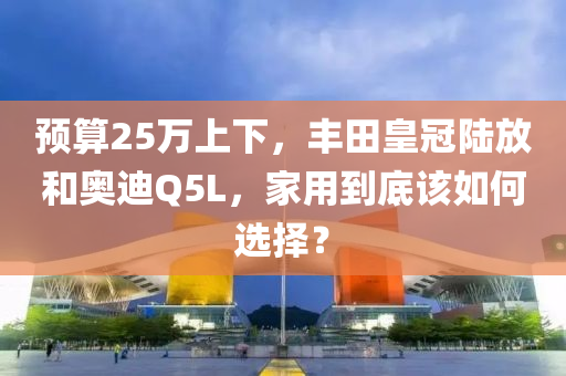 預(yù)算25萬(wàn)上下，豐田皇冠陸放和奧迪Q5L，家用到底該如何選擇？