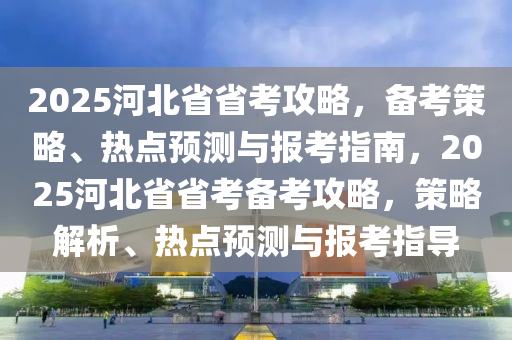 2025河北省省考攻略，備考策略、熱點預(yù)測與報考指南，2025河北省省考備考攻略，策略解析、熱點預(yù)測與報考指導(dǎo)