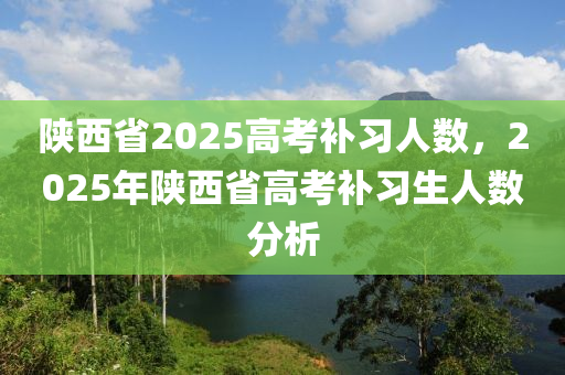 陜西省2025高考補(bǔ)習(xí)人數(shù)，2025年陜西省高考補(bǔ)習(xí)生人數(shù)分析