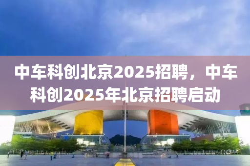 中車科創(chuàng)北京2025招聘，中車科創(chuàng)2025年北京招聘啟動