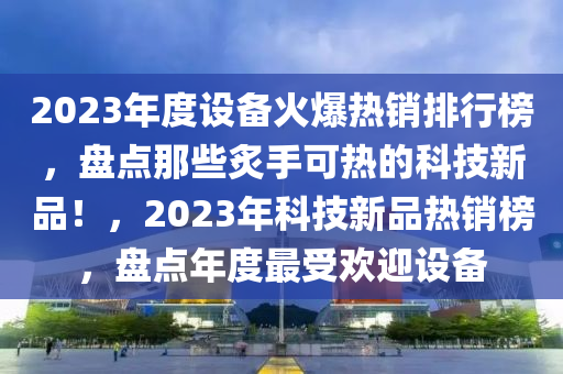 2023年度設(shè)備火爆熱銷排行榜，盤點那些炙手可熱的科技新品！，2023年科技新品熱銷榜，盤點年度最受歡迎設(shè)備