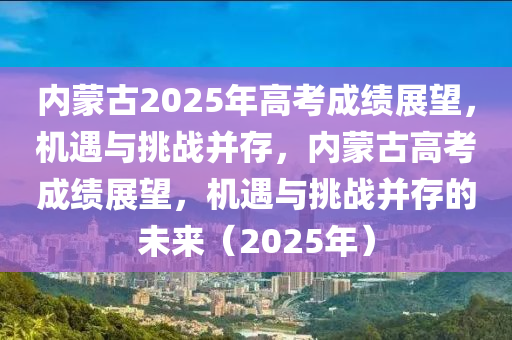 內(nèi)蒙古2025年高考成績(jī)展望，機(jī)遇與挑戰(zhàn)并存，內(nèi)蒙古高考成績(jī)展望，機(jī)遇與挑戰(zhàn)并存的未來(lái)（2025年）