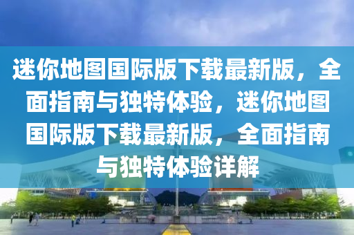 迷你地圖國際版下載最新版，全面指南與獨特體驗，迷你地圖國際版下載最新版，全面指南與獨特體驗詳解