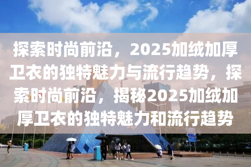 探索時尚前沿，2025加絨加厚衛(wèi)衣的獨特魅力與流行趨勢，探索時尚前沿，揭秘2025加絨加厚衛(wèi)衣的獨特魅力和流行趨勢