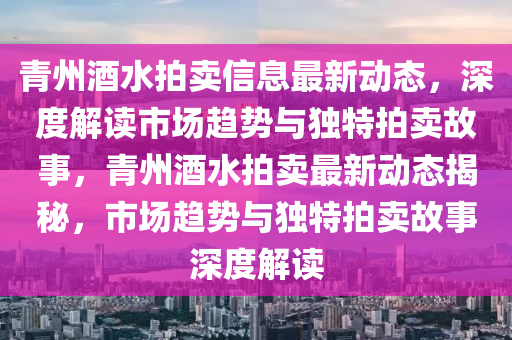 青州酒水拍賣信息最新動態(tài)，深度解讀市場趨勢與獨特拍賣故事，青州酒水拍賣最新動態(tài)揭秘，市場趨勢與獨特拍賣故事深度解讀