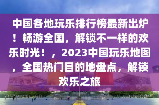 中國各地玩樂排行榜最新出爐！暢游全國，解鎖不一樣的歡樂時光！，2023中國玩樂地圖，全國熱門目的地盤點，解鎖歡樂之旅