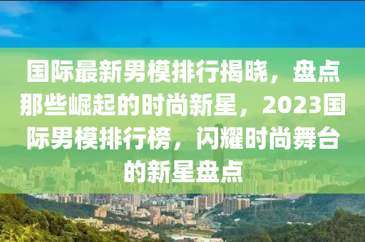 國(guó)際最新男模排行揭曉，盤點(diǎn)那些崛起的時(shí)尚新星，2023國(guó)際男模排行榜，閃耀時(shí)尚舞臺(tái)的新星盤點(diǎn)