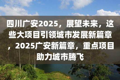 四川廣安2025，展望未來(lái)，這些大項(xiàng)目引領(lǐng)城市發(fā)展新篇章，2025廣安新篇章，重點(diǎn)項(xiàng)目助力城市騰飛