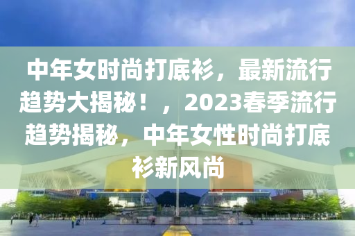 中年女時(shí)尚打底衫，最新流行趨勢(shì)大揭秘！，2023春季流行趨勢(shì)揭秘，中年女性時(shí)尚打底衫新風(fēng)尚