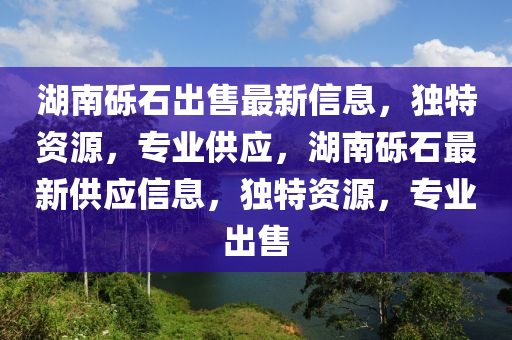 湖南礫石出售最新信息，獨(dú)特資源，專業(yè)供應(yīng)，湖南礫石最新供應(yīng)信息，獨(dú)特資源，專業(yè)出售