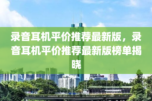 錄音耳機平價推薦最新版，錄音耳機平價推薦最新版榜單揭曉