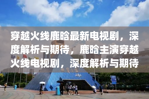 穿越火線鹿晗最新電視劇，深度解析與期待，鹿晗主演穿越火線電視劇，深度解析與期待