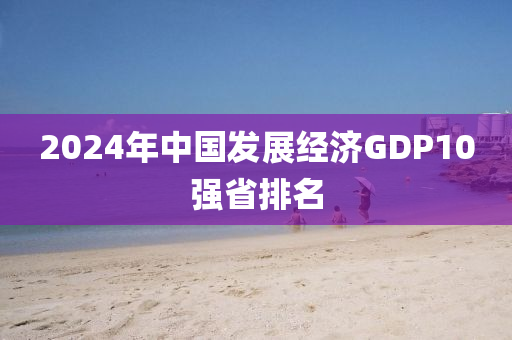 2024年中國發(fā)展經(jīng)濟GDP10強省排名