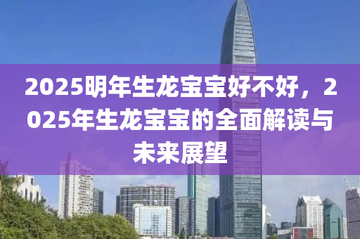 2025明年生龍寶寶好不好，2025年生龍寶寶的全面解讀與未來展望