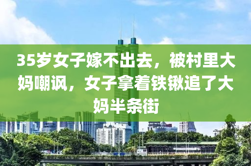 35歲女子嫁不出去，被村里大媽嘲諷，女子拿著鐵鍬追了大媽半條街