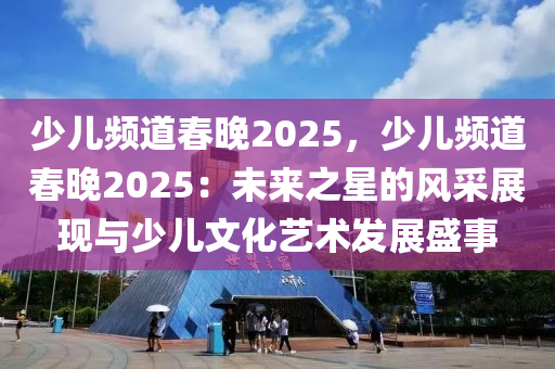 少兒頻道春晚2025，少兒頻道春晚2025：未來(lái)之星的風(fēng)采展現(xiàn)與少兒文化藝術(shù)發(fā)展盛事