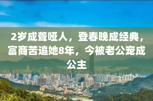 2歲成聾啞人，登春晚成經(jīng)典，富商苦追她8年，今被老公寵成公主