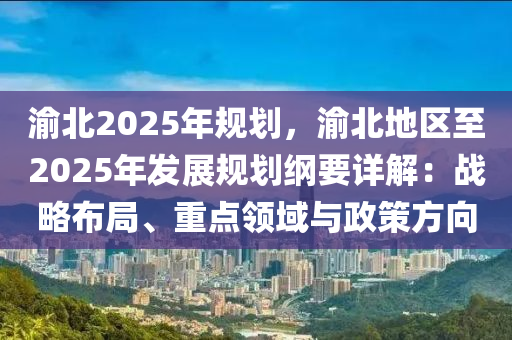 渝北2025年規(guī)劃，渝北地區(qū)至2025年發(fā)展規(guī)劃綱要詳解：戰(zhàn)略布局、重點(diǎn)領(lǐng)域與政策方向