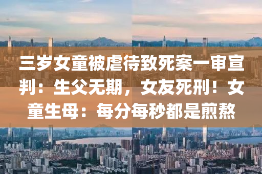 三歲女童被虐待致死案一審宣判：生父無(wú)期，女友死刑！女童生母：每分每秒都是煎熬