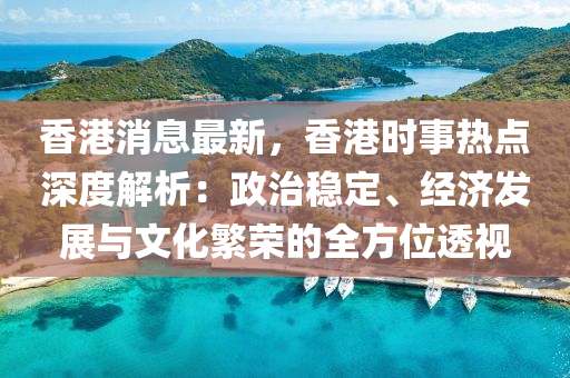 香港消息最新，香港時(shí)事熱點(diǎn)深度解析：政治穩(wěn)定、經(jīng)濟(jì)發(fā)展與文化繁榮的全方位透視