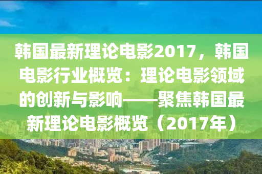 韓國(guó)最新理論電影2017，韓國(guó)電影行業(yè)概覽：理論電影領(lǐng)域的創(chuàng)新與影響——聚焦韓國(guó)最新理論電影概覽（2017年）