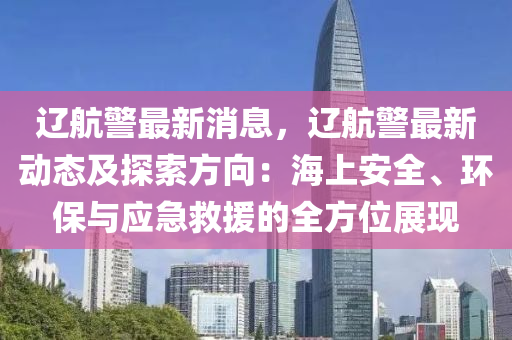 遼航警最新消息，遼航警最新動(dòng)態(tài)及探索方向：海上安全、環(huán)保與應(yīng)急救援的全方位展現(xiàn)