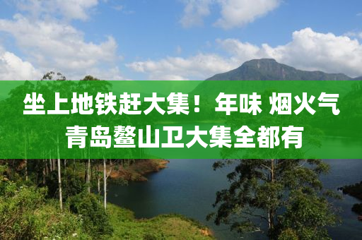 坐上地鐵趕大集！年味 煙火氣 青島鰲山衛(wèi)大集全都有