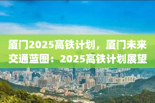 廈門2025高鐵計(jì)劃，廈門未來(lái)交通藍(lán)圖：2025高鐵計(jì)劃展望