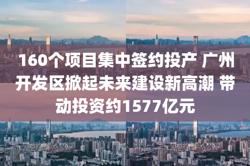 160個項目集中簽約投產 廣州開發(fā)區(qū)掀起未來建設新高潮 帶動投資約1577億元