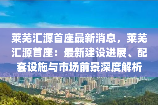 萊蕪匯源首座最新消息，萊蕪匯源首座：最新建設進展、配套設施與市場前景深度解析