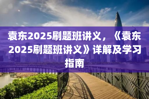 袁東2025刷題班講義，《袁東2025刷題班講義》詳解及學習指南