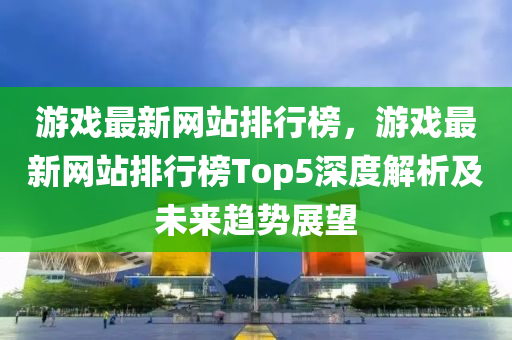 游戲最新網(wǎng)站排行榜，游戲最新網(wǎng)站排行榜Top5深度解析及未來趨勢展望