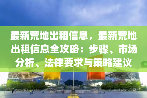 最新荒地出租信息，最新荒地出租信息全攻略：步驟、市場(chǎng)分析、法律要求與策略建議