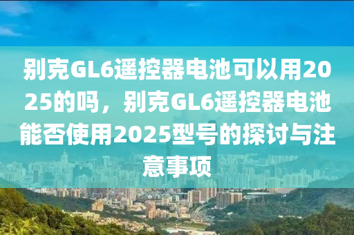 別克GL6遙控器電池可以用2025的嗎，別克GL6遙控器電池能否使用2025型號的探討與注意事項