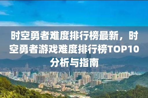 時(shí)空勇者難度排行榜最新，時(shí)空勇者游戲難度排行榜TOP10分析與指南