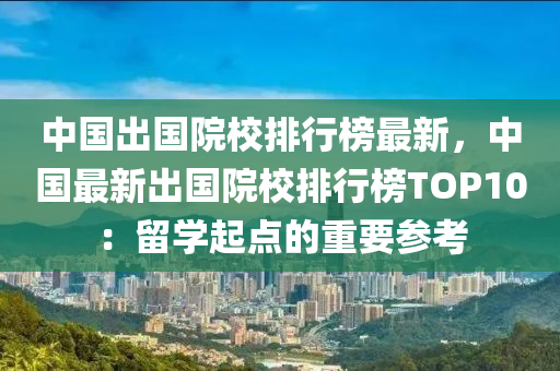 中國(guó)出國(guó)院校排行榜最新，中國(guó)最新出國(guó)院校排行榜TOP10：留學(xué)起點(diǎn)的重要參考