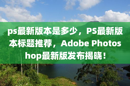 ps最新版本是多少，PS最新版本標(biāo)題推薦，Adobe Photoshop最新版發(fā)布揭曉！