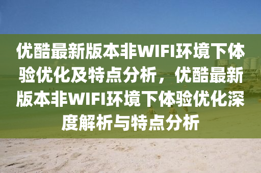 優(yōu)酷最新版本非WIFI環(huán)境下體驗(yàn)優(yōu)化及特點(diǎn)分析，優(yōu)酷最新版本非WIFI環(huán)境下體驗(yàn)優(yōu)化深度解析與特點(diǎn)分析